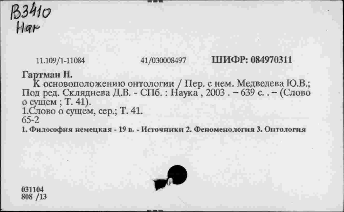 ﻿
11.109/1-11084	41/030008497 ШИФР: 084970311
Гартман Н.
К основоположению онтологии / Пер. с нем. Медведева Ю.В.; Под ред. Склвднева Д.В. - СПб.: Наука , 2003 . - 639 с.. - (Слово о сущем ; Т. 41).
1.Слово о сущем, сер.; Т. 41.
65-2
1. Философия немецкая -19 в. - Источники 2. Феноменология 3. Онтология
031104
808 /13